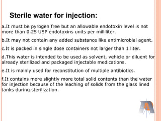 Sterile water for injection:
a.It must be pyrogen free but an allowable endotoxin level is not
more than 0.25 USP endotoxins units per milliliter.
b.It may not contain any added substance like antimicrobial agent.
c.It is packed in single dose containers not larger than 1 liter.
d.This water is intended to be used as solvent, vehicle or diluent for
already sterilized and packaged injectable medications.
e.It is mainly used for reconstitution of multiple antibiotics.
f.It contains more slightly more total solid contents than the water
for injection because of the leaching of solids from the glass lined
tanks during sterilization.
 