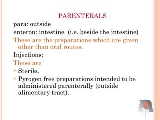 PARENTERALS
para: outside
enteron: intestine (i.e. beside the intestine)
These are the preparations which are given
other than oral routes.
Injections:
These are
 Sterile,
 Pyrogen free preparations intended to be
administered parenterally (outside
alimentary tract).
 
