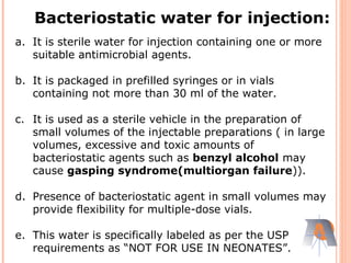 a. It is sterile water for injection containing one or more
suitable antimicrobial agents.
b. It is packaged in prefilled syringes or in vials
containing not more than 30 ml of the water.
c. It is used as a sterile vehicle in the preparation of
small volumes of the injectable preparations ( in large
volumes, excessive and toxic amounts of
bacteriostatic agents such as benzyl alcohol may
cause gasping syndrome(multiorgan failure)).
d. Presence of bacteriostatic agent in small volumes may
provide flexibility for multiple-dose vials.
e. This water is specifically labeled as per the USP
requirements as “NOT FOR USE IN NEONATES”.
Bacteriostatic water for injection:
 