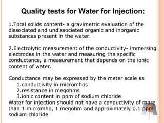 1.Total solids content- a gravimetric evaluation of the
dissociated and undissociated organic and inorganic
substances present in the water.
2.Electrolytic measurement of the conductivity- immersing
electrodes in the water and measuring the specific
conductance, a measurement that depends on the ionic
content of water.
Conductance may be expressed by the meter scale as
1.conductivity in micromhos
2.resistance in megohms
3.ionic content in ppm of sodium chloride
Water for injection should not have a conductivity of more
than 1 micromho, 1 megohm and approximately 0.1 ppm
sodium chloride
Quality tests for Water for Injection:
 