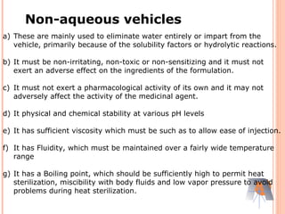 a) These are mainly used to eliminate water entirely or impart from the
vehicle, primarily because of the solubility factors or hydrolytic reactions.
b) It must be non-irritating, non-toxic or non-sensitizing and it must not
exert an adverse effect on the ingredients of the formulation.
c) It must not exert a pharmacological activity of its own and it may not
adversely affect the activity of the medicinal agent.
d) It physical and chemical stability at various pH levels
e) It has sufficient viscosity which must be such as to allow ease of injection.
f) It has Fluidity, which must be maintained over a fairly wide temperature
range
g) It has a Boiling point, which should be sufficiently high to permit heat
sterilization, miscibility with body fluids and low vapor pressure to avoid
problems during heat sterilization.
Non-aqueous vehicles
 