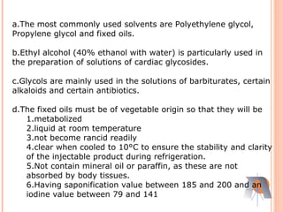 a.The most commonly used solvents are Polyethylene glycol,
Propylene glycol and fixed oils.
b.Ethyl alcohol (40% ethanol with water) is particularly used in
the preparation of solutions of cardiac glycosides.
c.Glycols are mainly used in the solutions of barbiturates, certain
alkaloids and certain antibiotics.
d.The fixed oils must be of vegetable origin so that they will be
1.metabolized
2.liquid at room temperature
3.not become rancid readily
4.clear when cooled to 10°C to ensure the stability and clarity
of the injectable product during refrigeration.
5.Not contain mineral oil or paraffin, as these are not
absorbed by body tissues.
6.Having saponification value between 185 and 200 and an
iodine value between 79 and 141
 