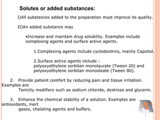 I)All substances added to the preparation must improve its quality.
II)An added substance may
•Increase and maintain drug solubility. Examples include
complexing agents and surface active agents.
1.Complexing agents include cyclodextrins, mainly Capsitol.
2.Surface active agents include :
polyoxyethylene sorbitan monolaurate (Tween 20) and
polyoxyethylene sorbitan monooleate (Tween 80).
2. Provide patient comfort by reducing pain and tissue irritation.
Examples are
Tonicity modifiers such as sodium chloride, dextrose and glycerin.
3. Enhance the chemical stability of a solution. Examples are
antioxidants, inert
gases, chelating agents and buffers.
Solutes or added substances:
 