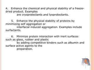 4. Enhance the chemical and physical stability of a freeze-
dried product. Examples
are cryoprotectants and lyoprotectants.
5. Enhance the physical stability of proteins by
minimizing self aggregation or
interfacial induced aggregation. Examples include
surfactants.
6. Minimize protein interaction with inert surfaces
such as glass, rubber and plastic
by adding competitive binders such as albumin and
surface active agents to the
preparation.
 