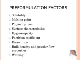 1. Solubility
2. Melting point
3. Polymorphism
4. Surface characteristics
5. Hygroscopicity
6. Partition coefficient
7. Dissolution
8. Bulk density and powder flow
properties
9. Wetting
PREFORMULATION FACTORS
 