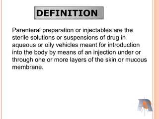 DEFINITION
Parenteral preparation or injectables are the
sterile solutions or suspensions of drug in
aqueous or oily vehicles meant for introduction
into the body by means of an injection under or
through one or more layers of the skin or mucous
membrane.
 