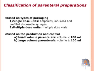•Based on types of packaging
1)Single dose units: ampoules, infusions and
prefilled disposable syringes
2)Multiple dose units: multiple dose vials
•Based on the production and control
a)Small volume parenterals: volume < 100 ml
b)Large volume parenterals: volume ≥ 100 ml
Classification of parenteral preparations
 