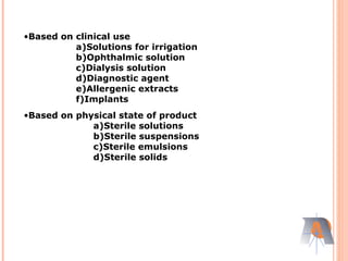 •Based on clinical use
a)Solutions for irrigation
b)Ophthalmic solution
c)Dialysis solution
d)Diagnostic agent
e)Allergenic extracts
f)Implants
•Based on physical state of product
a)Sterile solutions
b)Sterile suspensions
c)Sterile emulsions
d)Sterile solids
 