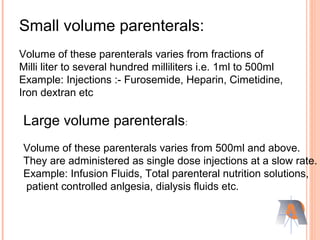 Small volume parenterals:
Volume of these parenterals varies from fractions of
Milli liter to several hundred milliliters i.e. 1ml to 500ml
Example: Injections :- Furosemide, Heparin, Cimetidine,
Iron dextran etc
Large volume parenterals:
Volume of these parenterals varies from 500ml and above.
They are administered as single dose injections at a slow rate.
Example: Infusion Fluids, Total parenteral nutrition solutions,
patient controlled anlgesia, dialysis fluids etc.
 