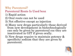 Why Parenteral?
Parenteral Route Is Used bcoz
1) Rapid action
2) Oral route can not be used
3) Not effective except as injection
4) Many new drugs particularly those derived
from new development in biotechnologically
can only be given by parenteral coz they are
inactivated in GIT if given orally.
5) New drugs require to maintain potency &
specificity sodium that they are given by
parenteral.
 