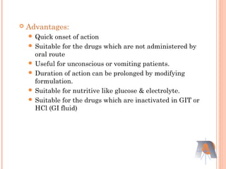  Advantages:
 Quick onset of action
 Suitable for the drugs which are not administered by
oral route
 Useful for unconscious or vomiting patients.
 Duration of action can be prolonged by modifying
formulation.
 Suitable for nutritive like glucose & electrolyte.
 Suitable for the drugs which are inactivated in GIT or
HCl (GI fluid)
 