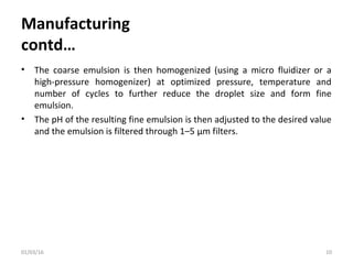 Manufacturing
contd…
• The coarse emulsion is then homogenized (using a micro fluidizer or a
high-pressure homogenizer) at optimized pressure, temperature and
number of cycles to further reduce the droplet size and form fine
emulsion.
• The pH of the resulting fine emulsion is then adjusted to the desired value
and the emulsion is filtered through 1–5 μm filters.
01/03/16 10
 