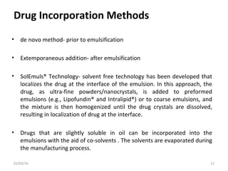 Drug Incorporation Methods
• de novo method- prior to emulsification
• Extemporaneous addition- after emulsification
• SolEmuls® Technology- solvent free technology has been developed that
localizes the drug at the interface of the emulsion. In this approach, the
drug, as ultra-fine powders/nanocrystals, is added to preformed
emulsions (e.g., Lipofundin® and Intralipid®) or to coarse emulsions, and
the mixture is then homogenized until the drug crystals are dissolved,
resulting in localization of drug at the interface.
• Drugs that are slightly soluble in oil can be incorporated into the
emulsions with the aid of co-solvents . The solvents are evaporated during
the manufacturing process.
01/03/16 12
 