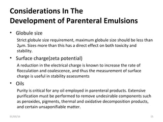 Considerations In The
Development of Parenteral Emulsions
• Globule size
Strict globule size requirement, maximum globule size should be less than
2µm. Sizes more than this has a direct effect on both toxicity and
stability.
• Surface charge(zeta potential)
A reduction in the electrical charge is known to increase the rate of
flocculation and coalescence, and thus the measurement of surface
charge is useful in stability assessments
• Oils
Purity is critical for any oil employed in parenteral products. Extensive
purification must be performed to remove undesirable components such
as peroxides, pigments, thermal and oxidative decomposition products,
and certain unsaponifiable matter.
01/03/16 15
 