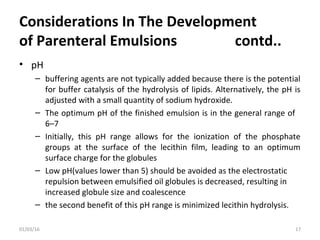 Considerations In The Development
of Parenteral Emulsions contd..
• pH
– buffering agents are not typically added because there is the potential
for buffer catalysis of the hydrolysis of lipids. Alternatively, the pH is
adjusted with a small quantity of sodium hydroxide.
– The optimum pH of the finished emulsion is in the general range of
6–7
– Initially, this pH range allows for the ionization of the phosphate
groups at the surface of the lecithin film, leading to an optimum
surface charge for the globules
– Low pH(values lower than 5) should be avoided as the electrostatic
repulsion between emulsified oil globules is decreased, resulting in
increased globule size and coalescence
– the second benefit of this pH range is minimized lecithin hydrolysis.
01/03/16 17
 