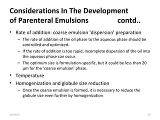 Considerations In The Development
of Parenteral Emulsions contd..
• Rate of addition: coarse emulsion ‘dispersion’ preparation
– The rate of addition of the oil phase to the aqueous phase should be
controlled and optimized.
– If the rate of addition is too rapid, incomplete dispersion of the oil into
the aqueous phase can occur.
– The optimum size is formulation-specific, but it could be less than 20
µm for the ‘coarse emulsion’ phase.
• Temperature
• Homogenization and globule size reduction
– Once the coarse emulsion is formed, it is necessary to reduce the
globule size even further by homogenization
01/03/16 18
 