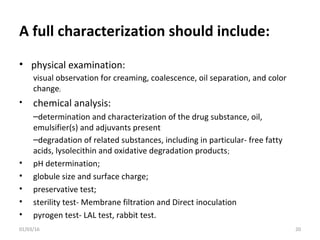 A full characterization should include:
• physical examination:
visual observation for creaming, coalescence, oil separation, and color
change;
• chemical analysis:
–determination and characterization of the drug substance, oil,
emulsifier(s) and adjuvants present
–degradation of related substances, including in particular- free fatty
acids, lysolecithin and oxidative degradation products;
• pH determination;
• globule size and surface charge;
• preservative test;
• sterility test- Membrane filtration and Direct inoculation
• pyrogen test- LAL test, rabbit test.
01/03/16 20
 
