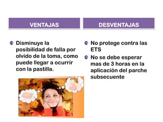 VENTAJAS
Disminuye la
posibilidad de falla por
olvido de la toma, como
puede llegar a ocurrir
con la pastilla.
DESVENTAJAS
No protege contra las
ETS
No se debe esperar
mas de 3 horas en la
aplicación del parche
subsecuente
 