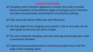  Changing rooms should be designed as airlocks and used to provide
physical separation of the different stages of changing and so minimize
microbial and particulate contamination of protective clothing.
 They should be ﬂushed effectively with ﬁltered air.
 The ﬁnal stage of the changing room should, in the at-rest state, be the
same grade as the area into which it leads.
 The use of separate changing rooms for entering and leaving clean areas
is sometimes desirable.
 In general hand-washing facilities should be provided only in the ﬁrst
stage of the changing rooms.
CHANGE ROOMS
 