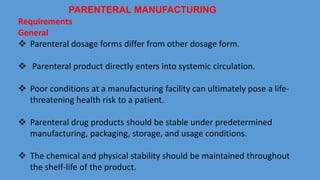 Requirements
General
 Parenteral dosage forms differ from other dosage form.
 Parenteral product directly enters into systemic circulation.
 Poor conditions at a manufacturing facility can ultimately pose a life-
threatening health risk to a patient.
 Parenteral drug products should be stable under predetermined
manufacturing, packaging, storage, and usage conditions.
 The chemical and physical stability should be maintained throughout
the shelf-life of the product.
PARENTERAL MANUFACTURING
 