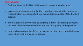 Environment
 Environmental control is a major concern in drug manufacturing.
 In parenteral manufacturing facility control of contamination and cross
contamination plays important role in maintaining quality of the finished
product
 There is substantial evidence establishing a direct relationship between
the level of environmental control and the final quality of the product
 Hence all operations should be carried out in clean and controlled areas
under strict environmental conditions
 