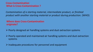 Cross-Contamination
What is Cross-Contamination ?
Contamination of a starting material, intermediate product, or finished
product with another starting material or product during production. (WHO)
Where does Cross-Contamination
originate?
 Poorly designed air handling systems and dust extraction systems
 Poorly operated and maintained air handling systems and dust extraction
systems
 Inadequate procedures for personnel and equipment
 