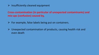  Insufficiently cleaned equipment
Cross-contamination (in particular of unexpected contaminants) and
mix-ups (confusion) caused by,
 For example, false labels being put on containers.
 Unexpected contamination of products, causing health risk and
even death
 