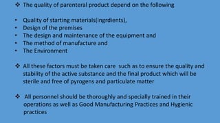  The quality of parenteral product depend on the following
• Quality of starting materials(ingrdients),
• Design of the premises
• The design and maintenance of the equipment and
• The method of manufacture and
• The Environment
 All these factors must be taken care such as to ensure the quality and
stability of the active substance and the final product which will be
sterile and free of pyrogens and particulate matter
 All personnel should be thoroughly and specially trained in their
operations as well as Good Manufacturing Practices and Hygienic
practices
 
