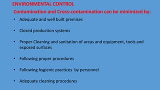 Contamination and Cross-contamination can be minimized by:
• Adequate and well built premises
• Closed production systems
• Proper Cleaning and sanitation of areas and equipment, tools and
exposed surfaces
• Following proper procedures
• Following hygienic practices by personnel
• Adequate cleaning procedures
ENVIRONMENTAL CONTROL
 