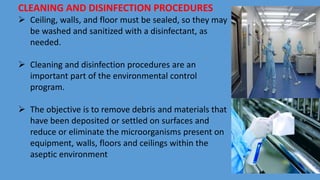 CLEANING AND DISINFECTION PROCEDURES
 Ceiling, walls, and floor must be sealed, so they may
be washed and sanitized with a disinfectant, as
needed.
 Cleaning and disinfection procedures are an
important part of the environmental control
program.
 The objective is to remove debris and materials that
have been deposited or settled on surfaces and
reduce or eliminate the microorganisms present on
equipment, walls, floors and ceilings within the
aseptic environment
 