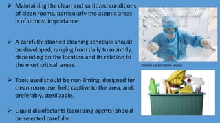  Maintaining the clean and sanitized conditions
of clean rooms, particularly the aseptic areas
is of utmost importance
 A carefully planned cleaning schedule should
be developed, ranging from daily to monthly,
depending on the location and its relation to
the most critical areas.
 Tools used should be non-linting, designed for
clean room use, held captive to the area, and,
preferably, sterilizable.
 Liquid disinfectants (sanitizing agents) should
be selected carefully.
Sterile clean room wipes
 