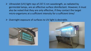  Ultraviolet (UV) light rays of 237.5 nm wavelength, as radiated by
germicidal lamps, are an effective surface disinfectant. However, it must
also be noted that they are only effective, if they contact the target
micro-organisms at a sufficient intensity for a sufficient time/
 Overnight exposure of surfaces to UV light is desirable.
 