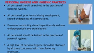 PERSONAL HYGIENE AND HYGIENIC PRACTICES
 All personnel should be trained in the practices of
personal hygiene.
 All personnel, prior to and during employment,
should undergo health examinations.
 Personnel conducting visual inspections should also
undergo periodic eye examinations.
 All personnel should be trained in the practices of
personal hygiene.
 A high level of personal hygiene should be observed
by all those concerned with manufacturing
processes..
 