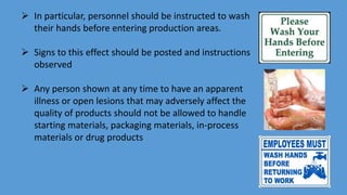  In particular, personnel should be instructed to wash
their hands before entering production areas.
 Signs to this effect should be posted and instructions
observed
 Any person shown at any time to have an apparent
illness or open lesions that may adversely affect the
quality of products should not be allowed to handle
starting materials, packaging materials, in-process
materials or drug products
 