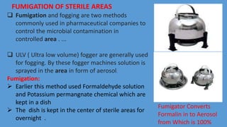  Fumigation and fogging are two methods
commonly used in pharmaceutical companies to
control the microbial contamination in
controlled area . ...
 ULV ( Ultra low volume) fogger are generally used
for fogging. By these fogger machines solution is
sprayed in the area in form of aerosol.
Fumigation:
 Earlier this method used Formaldehyde solution
and Potassium permangnate chemical which are
kept in a dish
 The dish is kept in the center of sterile areas for
overnight .
FUMIGATION OF STERILE AREAS
Fumigator Converts
Formalin in to Aerosol
from Which is 100%
 