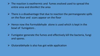  The reaction is exothermic and fumes evolved used to spread the
entire area and disinfect the area
 There is a disadvantage that due to reaction the permanganate spills
on the floor and scars appear on the floor
 Hence now the Formaldehyde alone is used which is kept in the
bowl of fumigators .
 Fumigator generate the fumes and effectively kill the bacteria, fungi
and spores.
 Glutaraldehyde is also has got wide application
 