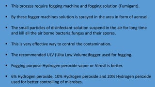  This process require fogging machine and fogging solution (Fumigant).
 By these fogger machines solution is sprayed in the area in form of aerosol.
 The small particles of disinfectant solution suspend in the air for long time
and kill all the air borne bacteria,fungus and their spores.
 This is very effective way to control the contamination.
 The recommended ULV (Ulta Low Volume)fogger used for fogging.
 Fogging purpose Hydrogen peroxide vapor or Virosil is better.
 6% Hydrogen peroxide, 10% Hydrogen peroxide and 20% Hydrogen peroxide
used for better controlling of microbes.
 