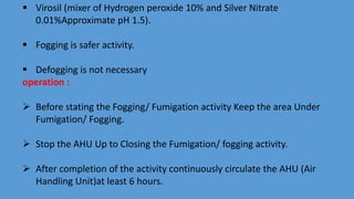  Virosil (mixer of Hydrogen peroxide 10% and Silver Nitrate
0.01%Approximate pH 1.5).
 Fogging is safer activity.
 Defogging is not necessary
operation :
 Before stating the Fogging/ Fumigation activity Keep the area Under
Fumigation/ Fogging.
 Stop the AHU Up to Closing the Fumigation/ fogging activity.
 After completion of the activity continuously circulate the AHU (Air
Handling Unit)at least 6 hours.
 