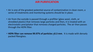 • Air is one of the greatest potential source of contamination in clean room, a
series of treatments and monitoring systems should be in place.
• Air from the outside is passed through a prefilter (glass wool, cloth, or
shredded plastic) that removes large particles and then, it is treated with an
electrostatic precipitator that removes charged particles. The air then passes
through the HEPA filter.
• HEPA filter can remove 99.97% of particles >0.3 mm. It is made with densely
packed fiberglass.
AIR PURIFICATION
 
