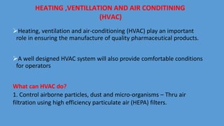 HEATING ,VENTILLATION AND AIR CONDITINING
(HVAC)
Heating, ventilation and air-conditioning (HVAC) play an important
role in ensuring the manufacture of quality pharmaceutical products.
A well designed HVAC system will also provide comfortable conditions
for operators
What can HVAC do?
1. Control airborne particles, dust and micro-organisms – Thru air
filtration using high efficiency particulate air (HEPA) filters.
 