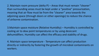 2. Maintain room pressure (delta P) – Areas that must remain “cleaner”
than surrounding areas must be kept under a “positive” pressurization,
meaning that air flow must be from the “cleaner” area towards the
adjoining space (through doors or other openings) to reduce the chance
of airborne contamination.
3.Maintain space moisture (Relative Humidity) – Humidity is controlled by
cooling air to dew point temperatures or by using desiccant
dehumidifiers. Humidity can affect the efficacy and stability of drugs.
4. Maintain space temperature - Temperature can affect production
directly or indirectly by fostering the growth of microbial contaminants on
workers.
 