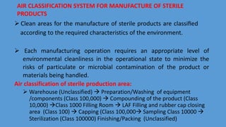 AIR CLASSIFICATION SYSTEM FOR MANUFACTURE OF STERILE
PRODUCTS
 Clean areas for the manufacture of sterile products are classiﬁed
according to the required characteristics of the environment.
 Each manufacturing operation requires an appropriate level of
environmental cleanliness in the operational state to minimize the
risks of particulate or microbial contamination of the product or
materials being handled.
Air classification of sterile production area:
 Warehouse (Unclassified)  Preparation/Washing of equipment
/components (Class 100,000)  Compounding of the product (Class
10,000) Class 1000 Filling Room  LAF Filling and rubber cap closing
area (Class 100)  Capping (Class 100,000 Sampling Class 10000 
Sterilization (Class 100000) Finishing/Packing (Unclassified)
 