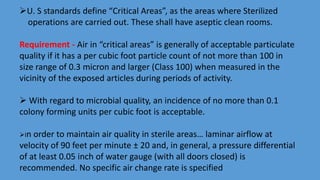 U. S standards define “Critical Areas”, as the areas where Sterilized
operations are carried out. These shall have aseptic clean rooms.
Requirement - Air in “critical areas” is generally of acceptable particulate
quality if it has a per cubic foot particle count of not more than 100 in
size range of 0.3 micron and larger (Class 100) when measured in the
vicinity of the exposed articles during periods of activity.
 With regard to microbial quality, an incidence of no more than 0.1
colony forming units per cubic foot is acceptable.
In order to maintain air quality in sterile areas… laminar airflow at
velocity of 90 feet per minute ± 20 and, in general, a pressure differential
of at least 0.05 inch of water gauge (with all doors closed) is
recommended. No specific air change rate is specified
 