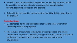  To avoid cross contamination independent air handling systems should
be provided for various discrete operations like manufacturing,
coating, tabletting, inspection and packing.
 Dehumidifiers are used to control relative humidity (RH) to lower levels.
RH of 50±5%
Controlled Areas
 U.S standards define the “controlled area” as the areas where Non-
sterilized products are prepared.
 This includes areas where compounds are compounded and where
components, in-process materials, drug products and contact surfaces of
equipment, containers and closures, are exposed to the plant
environment
 