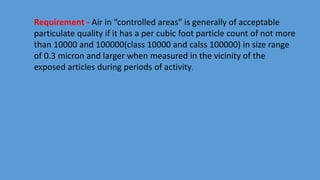 Requirement - Air in “controlled areas” is generally of acceptable
particulate quality if it has a per cubic foot particle count of not more
than 10000 and 100000(class 10000 and calss 100000) in size range
of 0.3 micron and larger when measured in the vicinity of the
exposed articles during periods of activity.
 