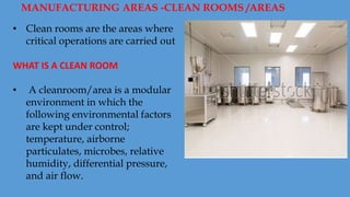 • Clean rooms are the areas where
critical operations are carried out
WHAT IS A CLEAN ROOM
• A cleanroom/area is a modular
environment in which the
following environmental factors
are kept under control;
temperature, airborne
particulates, microbes, relative
humidity, differential pressure,
and air flow.
MANUFACTURING AREAS -CLEAN ROOMS /AREAS
 