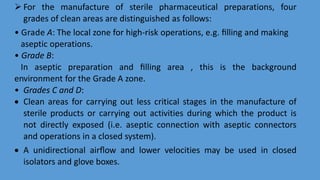  For the manufacture of sterile pharmaceutical preparations, four
grades of clean areas are distinguished as follows:
• Grade A: The local zone for high-risk operations, e.g. ﬁlling and making
aseptic operations.
• Grade B:
In aseptic preparation and ﬁlling area , this is the background
environment for the Grade A zone.
• Grades C and D:
 Clean areas for carrying out less critical stages in the manufacture of
sterile products or carrying out activities during which the product is
not directly exposed (i.e. aseptic connection with aseptic connectors
and operations in a closed system).
 A unidirectional airﬂow and lower velocities may be used in closed
isolators and glove boxes.
 