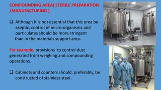 COMPOUNDING AREA( STERILE PREPARATION
/MANUFACTURING )
 Although it is not essential that this area be
aseptic, control of micro-organisms and
particulates should be more stringent
than in the materials support area.
For example, provisions to control dust
generated from weighing and compounding
operations.
 Cabinets and counters should, preferably, be
constructed of stainless steel.
 