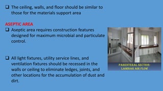  The ceiling, walls, and floor should be similar to
those for the materials support area
ASEPTIC AREA
 Aseptic area requires construction features
designed for maximum microbial and particulate
control.
 All light fixtures, utility service lines, and
ventilation fixtures should be recessed in the
walls or ceiling to eliminate ledges, joints, and
other locations for the accumulation of dust and
dirt.
 