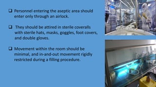  Personnel entering the aseptic area should
enter only through an airlock.
 They should be attired in sterile coveralls
with sterile hats, masks, goggles, foot covers,
and double gloves.
 Movement within the room should be
minimal, and in-and-out movement rigidly
restricted during a filling procedure.
 